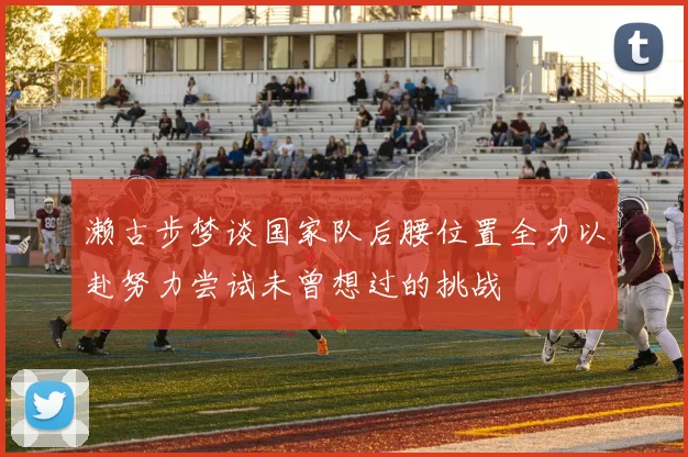 濑古步梦谈国家队后腰位置全力以赴努力尝试未曾想过的挑战