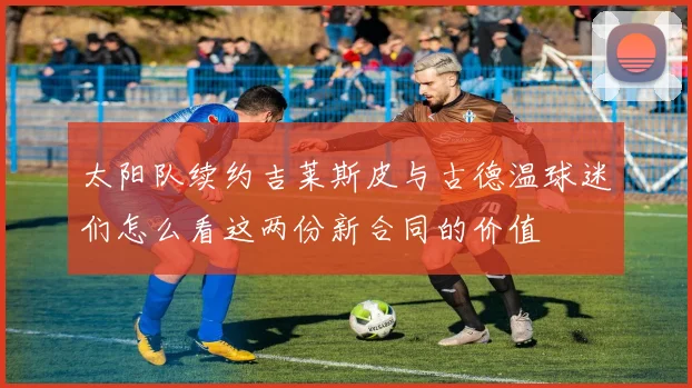 太阳队续约吉莱斯皮与古德温球迷们怎么看这两份新合同的价值