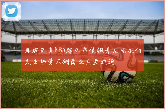 库班直言NBA球队市值飙升后老板们失去热爱只剩商业利益追逐