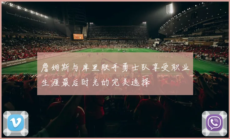 詹姆斯与库里联手勇士队享受职业生涯最后时光的完美选择