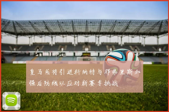 皇马或将引进科纳特与邓弗里斯加强后防线以应对新赛季挑战