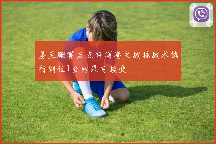 姜至鹏赛后点评海港之战称战术执行到位1分结果可接受
