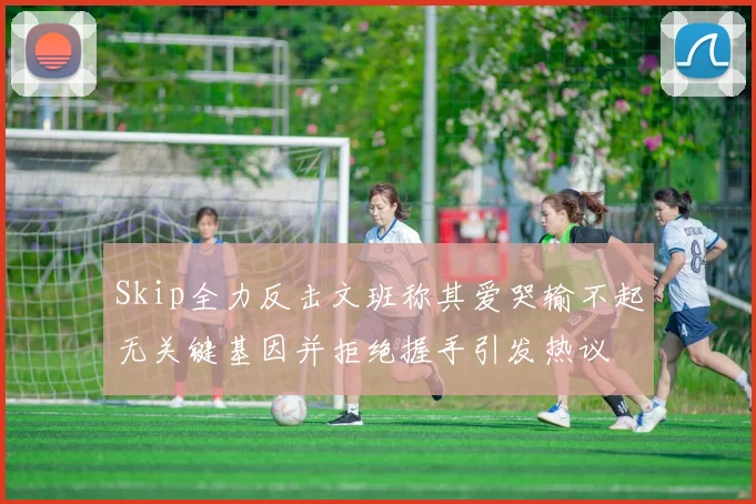Skip全力反击文班称其爱哭输不起无关键基因并拒绝握手引发热议