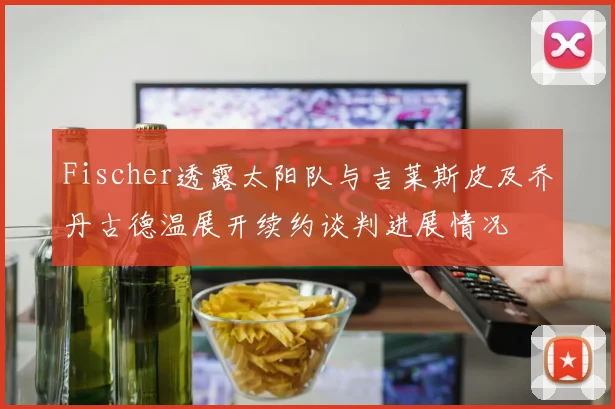 Fischer透露太阳队与吉莱斯皮及乔丹古德温展开续约谈判进展情况