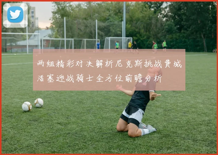 两组精彩对决解析尼克斯挑战费城活塞迎战骑士全方位前瞻分析