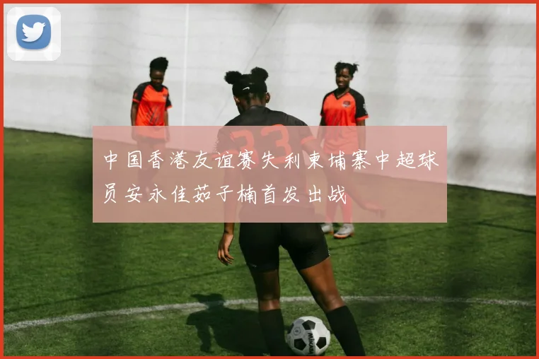 中国香港友谊赛失利柬埔寨中超球员安永佳茹子楠首发出战