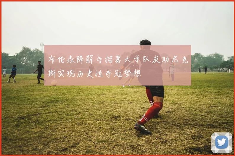 布伦森降薪与招募大学队友助尼克斯实现历史性夺冠梦想