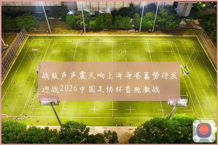 战鼓声声震天响上海海港蓄势待发迎战2026中国足协杯首轮激战