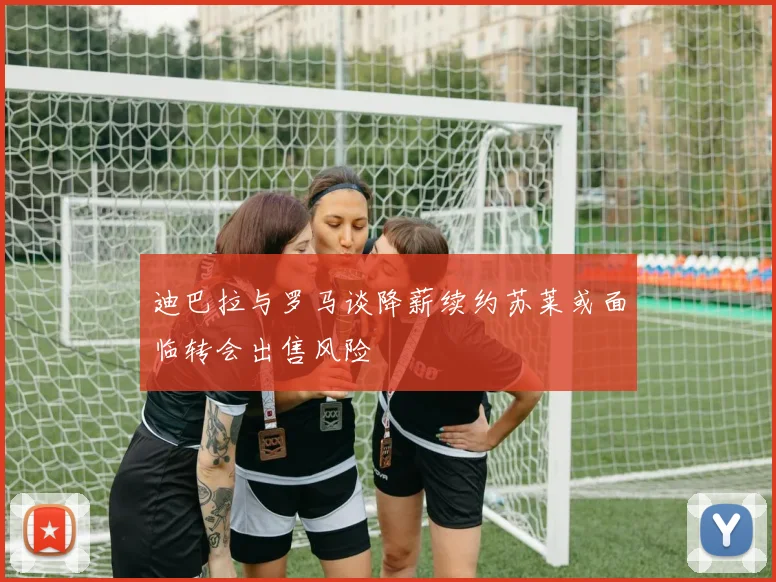 迪巴拉与罗马谈降薪续约苏莱或面临转会出售风险