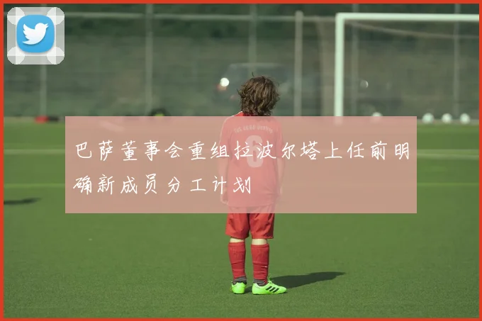 巴萨董事会重组拉波尔塔上任前明确新成员分工计划