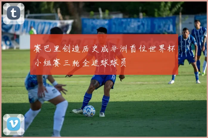 赛巴里创造历史成非洲首位世界杯小组赛三轮全进球球员