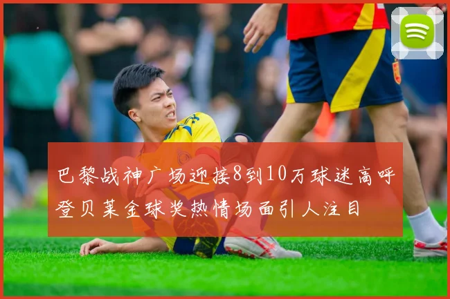 巴黎战神广场迎接8到10万球迷高呼登贝莱金球奖热情场面引人注目