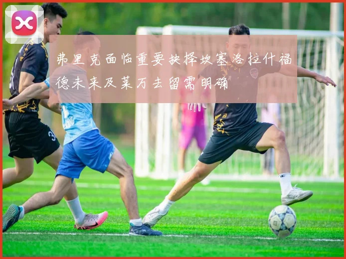 弗里克面临重要抉择坎塞洛拉什福德未来及莱万去留需明确
