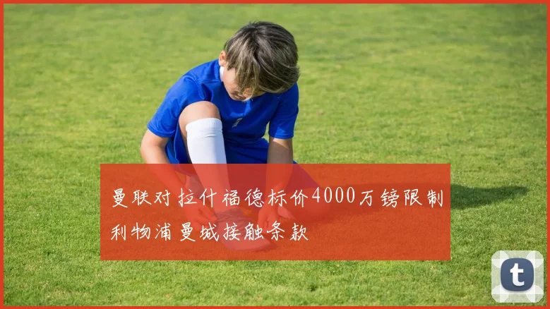 曼联对拉什福德标价4000万镑限制利物浦曼城接触条款