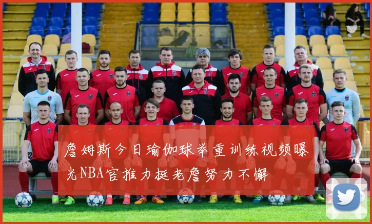 詹姆斯今日瑜伽球举重训练视频曝光NBA官推力挺老詹努力不懈