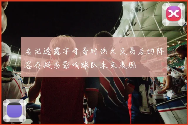 名记透露字母哥对热火交易后的阵容存疑或影响球队未来表现