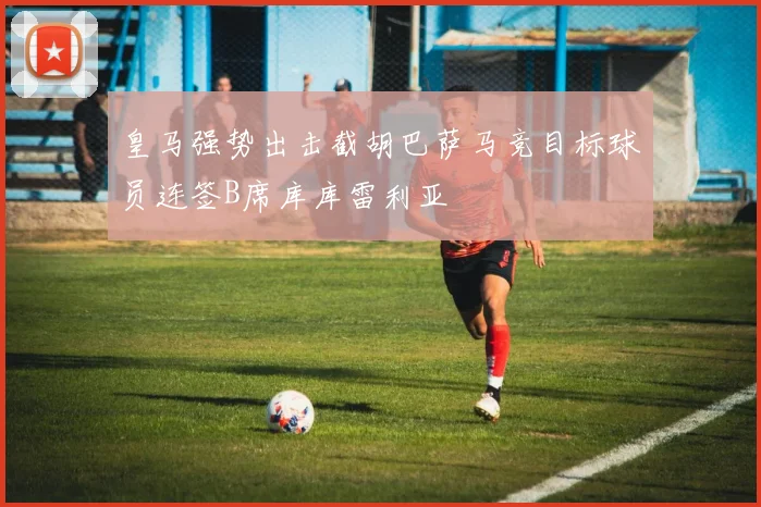 皇马强势出击截胡巴萨马竞目标球员连签B席库库雷利亚