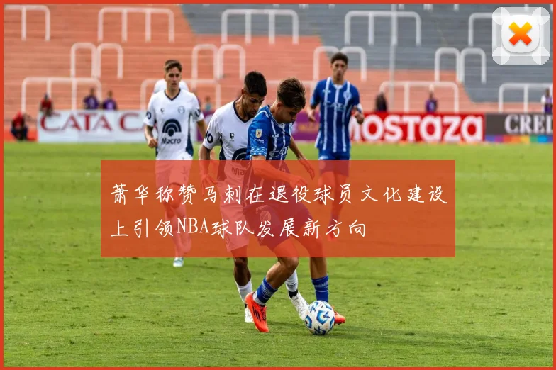 萧华称赞马刺在退役球员文化建设上引领NBA球队发展新方向