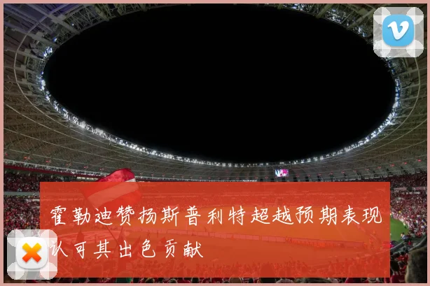 霍勒迪赞扬斯普利特超越预期表现认可其出色贡献