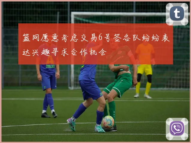 篮网愿意考虑交易6号签各队纷纷表达兴趣寻求合作机会